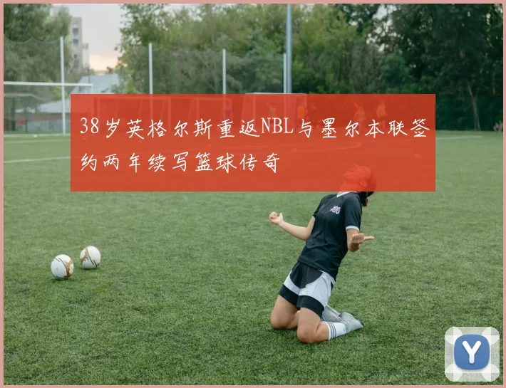 38岁英格尔斯重返NBL与墨尔本联签约两年续写篮球传奇