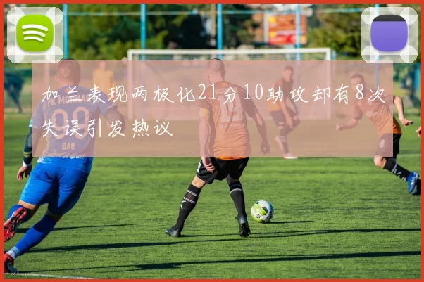 加兰表现两极化21分10助攻却有8次失误引发热议
