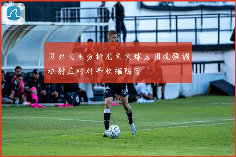 贝尔戈米分析尤文失球后困境强调远射应对对手收缩防守
