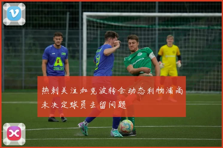 热刺关注加克波转会动态利物浦尚未决定球员去留问题