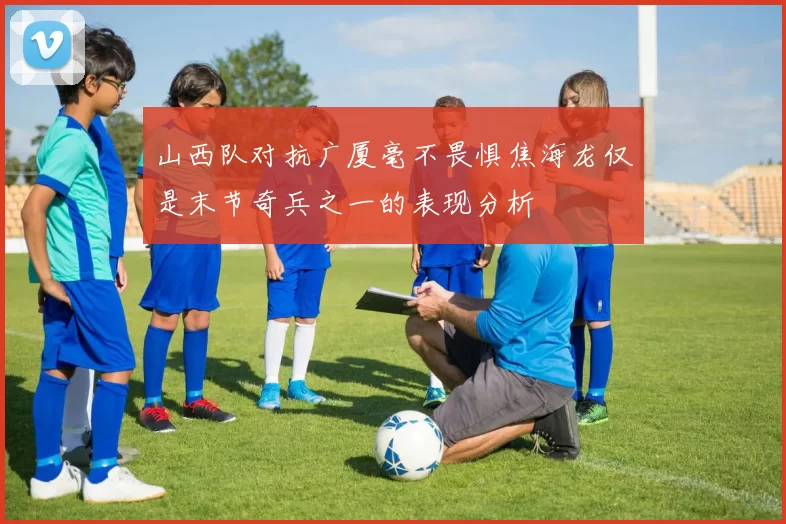 山西队对抗广厦毫不畏惧焦海龙仅是末节奇兵之一的表现分析