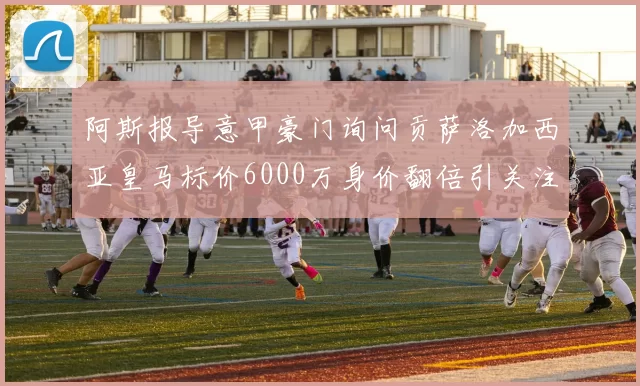 阿斯报导意甲豪门询问贡萨洛加西亚皇马标价6000万身价翻倍引关注