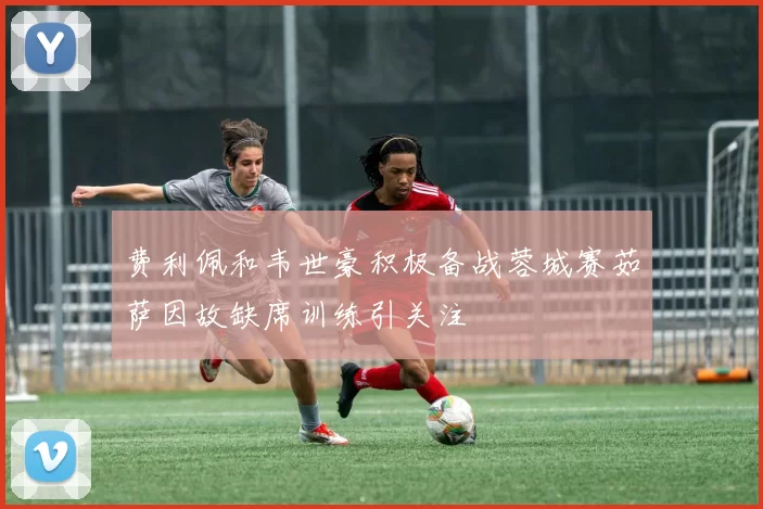 费利佩和韦世豪积极备战蓉城赛茹萨因故缺席训练引关注