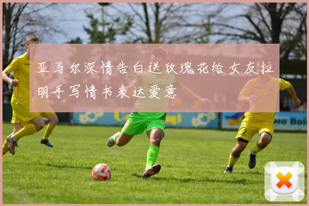 亚马尔深情告白送玫瑰花给女友拉明手写情书表达爱意