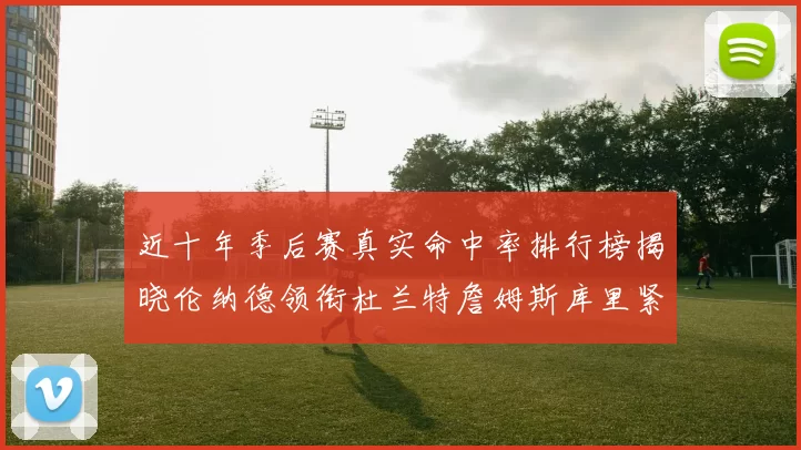 近十年季后赛真实命中率排行榜揭晓伦纳德领衔杜兰特詹姆斯库里紧随其后