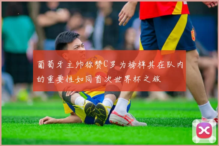 葡萄牙主帅称赞C罗为榜样其在队内的重要性如同首次世界杯之旅
