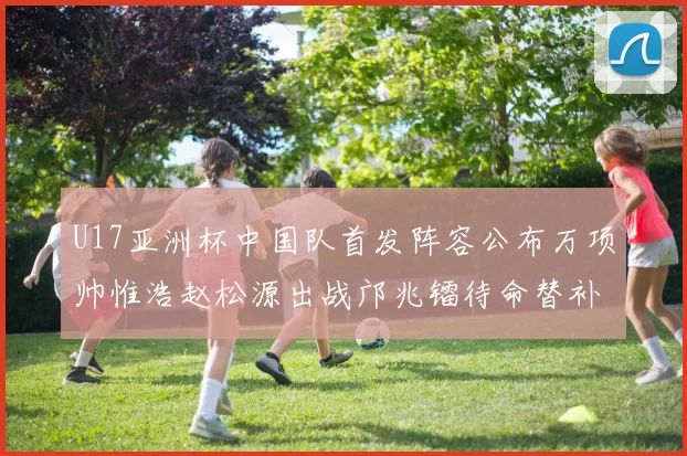 U17亚洲杯中国队首发阵容公布万项帅惟浩赵松源出战邝兆镭待命替补