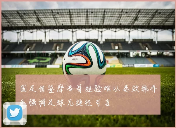 国足借鉴摩洛哥经验难以奏效韩乔生强调足球无捷径可言