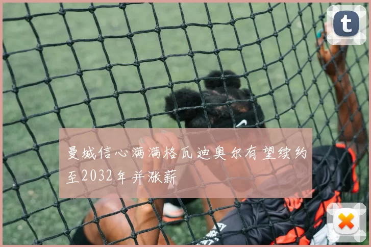 曼城信心满满格瓦迪奥尔有望续约至2032年并涨薪