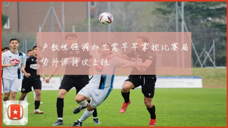 卢教练强调加兰需早早掌控比赛局势并保持攻击性