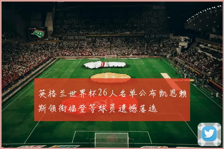 英格兰世界杯26人名单公布凯恩赖斯领衔福登等球员遗憾落选