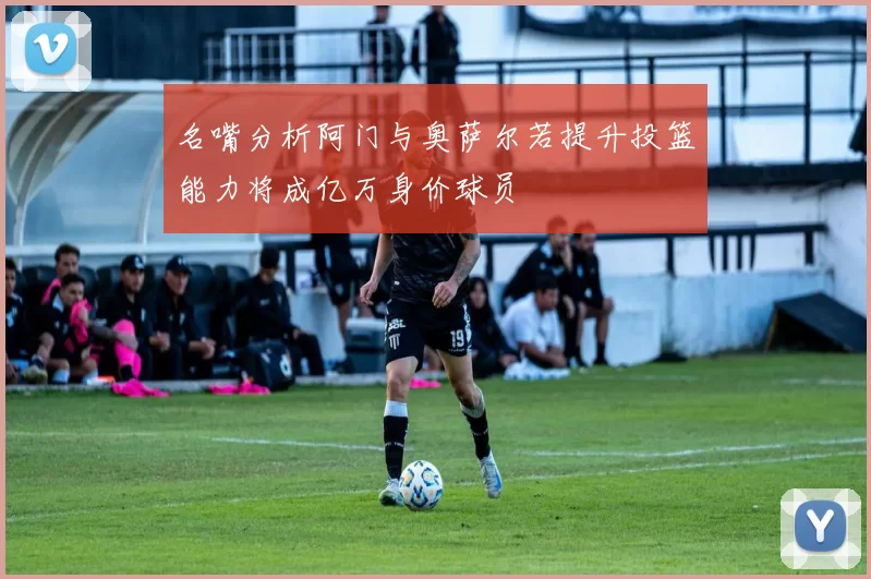 名嘴分析阿门与奥萨尔若提升投篮能力将成亿万身价球员