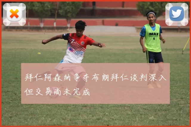 拜仁阿森纳争夺布朗拜仁谈判深入但交易尚未完成