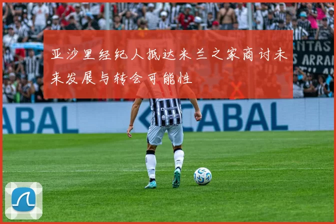 亚沙里经纪人抵达米兰之家商讨未来发展与转会可能性